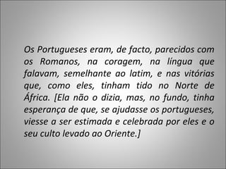 Os Portugueses eram, de facto, parecidos com os Romanos, na coragem, na língua que falavam, semelhante ao latim, e nas vitórias que, como eles, tinham tido no Norte de África. [Ela não o dizia, mas, no fundo, tinha esperança de que, se ajudasse os portugueses, viesse a ser estimada e celebrada por eles e o seu culto levado ao Oriente.] 