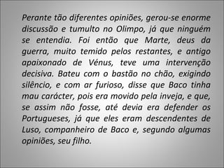 Perante tão diferentes opiniões, gerou-se enorme discussão e tumulto no Olimpo, já que ninguém se entendia. Foi então que Marte, deus da guerra, muito temido pelos restantes, e antigo apaixonado de Vénus, teve uma intervenção decisiva. Bateu com o bastão no chão, exigindo silêncio, e com ar furioso, disse que Baco tinha mau carácter, pois era movido pela inveja, e que, se assim não fosse, até devia era defender os Portugueses, já que eles eram descendentes de Luso, companheiro de Baco e, segundo algumas opiniões, seu filho. 