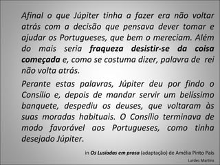 Afinal o que Júpiter tinha a fazer era não voltar atrás com a decisão que pensava dever tomar e ajudar os Portugueses, que bem o mereciam. Além do mais seria  fraqueza desistir-se da coisa começada  e, como se costuma dizer, palavra de  rei não volta atrás. Perante estas palavras, Júpiter deu por findo o Consílio e, depois de mandar servir um belíssimo banquete, despediu os deuses, que voltaram às suas moradas habituais. O Consílio terminava de modo favorável aos Portugueses, como tinha desejado Júpiter. in  Os Lusíadas em prosa  (adaptação) de Amélia Pinto Pais Lurdes Martins 