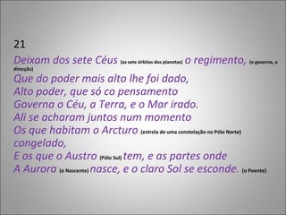 21 Deixam dos sete Céus  (as sete órbitas dos planetas)  o regimento,  (o governo, a direcção) Que do poder mais alto lhe foi dado, Alto poder, que só co pensamento Governa o Céu, a Terra, e o Mar irado. Ali se acharam juntos num momento Os que habitam o Arcturo   (estrela de uma constelação no Pólo Norte)   congelado, E os que o Austro  (Pólo Sul)  tem, e as partes onde A Aurora   (o Nascente)  nasce, e o claro Sol se esconde.  (o Poente) 