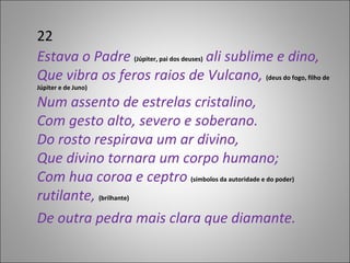 22 Estava o Padre  (Júpiter, pai dos deuses)  ali sublime e dino, Que vibra os feros raios de Vulcano,  (deus do fogo, filho de Júpiter e de Juno) Num assento de estrelas cristalino, Com gesto alto, severo e soberano. Do rosto respirava um ar divino, Que divino tornara um corpo humano; Com hua coroa e ceptro  (símbolos da autoridade e do poder)  rutilante,   (brilhante) De outra pedra mais clara que diamante. 