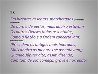 23 Em luzentes assentos, marchetados  (esmaltados, adornados) De ouro e de perlas, mais abaixo estavam Os outros Deuses todos assentados, Como a Razão e a Ordem concertavam:  (determinavam) (Precedem os antigos mais honrados; Mais abaixo os menores se assentavam); Quando Júpiter alto, assim dizendo, Cum tom de voz começa, grave e horrendo:  