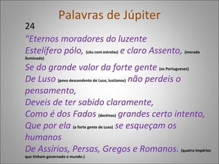 Palavras de Júpiter 24 "Eternos moradores do luzente Estelífero pólo,  (céu com estrelas)  e claro Assento,  (morada iluminada) Se do grande valor da forte gente  (os Portugueses) De Luso  (povo descendente de Luso, lusitanos)  não perdeis o pensamento, Deveis de ter sabido claramente, Como é dos Fados   (destinos)  grandes certo intento, Que por ela   (a forte gente de Luso)  se esqueçam os humanos De Assírios, Persas, Gregos e Romanos.  (quatro impérios que tinham governado o mundo.) 