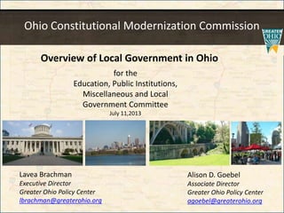 Ohio Constitutional Modernization Commission
for the
Education, Public Institutions,
Miscellaneous and Local
Government Committee
July 11,2013
Alison D. Goebel
Associate Director
Greater Ohio Policy Center
agoebel@greaterohio.org
Lavea Brachman
Executive Director
Greater Ohio Policy Center
lbrachman@greaterohio.org
Overview of Local Government in Ohio
 
