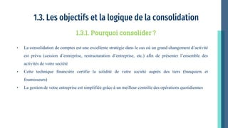 1.3. Les objectifs et la logique de la consolidation
• La consolidation de comptes est une excellente stratégie dans le cas où un grand changement d’activité
est prévu (cession d’entreprise, restructuration d’entreprise, etc.) afin de présenter l’ensemble des
activités de votre société
• Cette technique financière certifie la solidité de votre société auprès des tiers (banquiers et
fournisseurs)
• La gestion de votre entreprise est simplifiée grâce à un meilleur contrôle des opérations quotidiennes
1.3.1. Pourquoi consolider ?
 