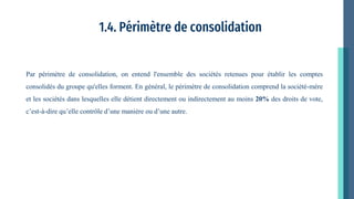 1.4. Périmètre de consolidation
Par périmètre de consolidation, on entend l'ensemble des sociétés retenues pour établir les comptes
consolidés du groupe qu'elles forment. En général, le périmètre de consolidation comprend la société-mère
et les sociétés dans lesquelles elle détient directement ou indirectement au moins 20% des droits de vote,
c’est-à-dire qu’elle contrôle d’une manière ou d’une autre.
 