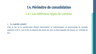 1.4. Périmètre de consolidation
 Le contrôle exclusif :
C'est le cas où la société-mère détient, directement ou indirectement un pourcentage de contrôle
supérieur à 50 %, c'est à dire la majorité des droits de vote, ou dans laquelle elle exerce un "contrôle de
fait".
1.4.1. Les différents types de contrôle
 