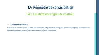1.4. Périmètre de consolidation
 L’influence notable :
L'influence notable d'une société sur une autre est présumée, lorsque la première dispose, directement ou
indirectement, de plus de 20% des droits de vote de la seconde.
1.4.1. Les différents types de contrôle
 