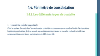 1.4. Périmètre de consolidation
 Le contrôle conjoint ou partagé :
C'est le partage du contrôle d'une entreprise exploitée en commun par un nombre limité d'actionnaires,
les décisions résultant de leur accord, aucun des associés n'ayant le contrôle exclusif ; c'est le cas
notamment des sociétés en participation du BTP et des GIE.
1.4.1. Les différents types de contrôle
 