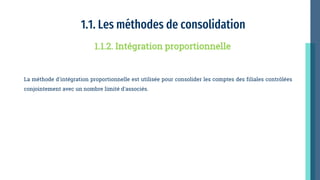 1.1. Les méthodes de consolidation
La méthode d'intégration proportionnelle est utilisée pour consolider les comptes des filiales contrôlées
conjointement avec un nombre limité d'associés.
1.1.2. Intégration proportionnelle
 