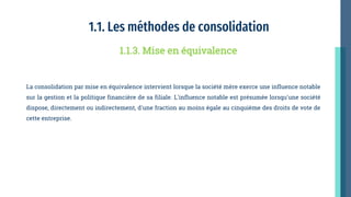 1.1. Les méthodes de consolidation
La consolidation par mise en équivalence intervient lorsque la société mère exerce une influence notable
sur la gestion et la politique financière de sa filiale. L'influence notable est présumée lorsqu'une société
dispose, directement ou indirectement, d'une fraction au moins égale au cinquième des droits de vote de
cette entreprise.
1.1.3. Mise en équivalence
 