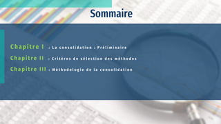 Sommaire
C h ap itre I : L a c o n s o l i d a t i o n : P r é l i m i n a i r e
C h a p i t r e I I : C r i t è r e s d e s é l e c t i o n d e s m é t h o d e s
C h a p i t r e I I I : M é t h o d o l o g i e d e l a c o n s o l i d a t i o n
 