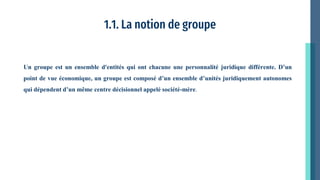 1.1. La notion de groupe
Un groupe est un ensemble d'entités qui ont chacune une personnalité juridique différente. D’un
point de vue économique, un groupe est composé d’un ensemble d’unités juridiquement autonomes
qui dépendent d’un même centre décisionnel appelé société-mère.
 