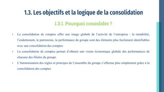 1.3. Les objectifs et la logique de la consolidation
• La consolidation de comptes offre une image globale de l’activité de l’entreprise : la rentabilité,
l’endettement, le patrimoine, la performance du groupe sont des éléments plus facilement identifiables
avec une consolidation des comptes
• La consolidation de comptes permet d’obtenir une vision économique globale des performances de
chacune des filiales du groupe.
• L’harmonisation des règles et principes de l’ensemble du groupe s’effectue plus simplement grâce à la
consolidation des comptes
1.3.1. Pourquoi consolider ?
 