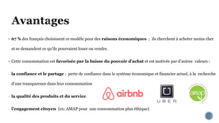  67 % des français choisissent ce modèle pour des raisons économiques ; ils cherchent à acheter moins cher
et se demandent ce qu’ils pourraient louer ou vendre.
 Cette consommation est favorisée par la baisse du pouvoir d’achat et est motivée par d’autres valeurs :
- la confiance et le partage : perte de confiance dans le système économique et financier actuel, à la recherche
d’une transparence dans leur consommation
- la qualité des produits et du service
- l’engagement citoyen (ex: AMAP pour une consommation plus éthique)
 