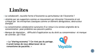  Le collaboratif, nouvelle forme d’économie ou perturbateur de l’économie ?
 vénérée par ses supporters comme un mouvement qui réinvente l’économie et est
critiqué par les entreprises classiques comme un élément dérégulateur, destructeur
d'emploi
 La consommation collaborative synonyme d’un retour à la version originelle de la
consommation pose problème aux pouvoirs publics
 Manque de régulation , difficulté d’application au du droit au consommateur et manque
de contrôle par l’Etat
« La "sharing economy" ? Ce n'est pas du partage.
Il serait temps de nous débarrasser de ce
romantisme de pacotille. »
 