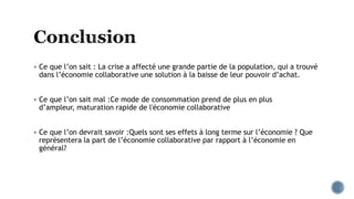  Ce que l’on sait : La crise a affecté une grande partie de la population, qui a trouvé
dans l’économie collaborative une solution à la baisse de leur pouvoir d’achat.
 Ce que l’on sait mal :Ce mode de consommation prend de plus en plus
d’ampleur, maturation rapide de l'économie collaborative
 Ce que l’on devrait savoir :Quels sont ses effets à long terme sur l’économie ? Que
représentera la part de l’économie collaborative par rapport à l’économie en
général?
 