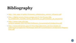  http://bdc.aege.fr/public/Economie_collaborative_vecteur_influence.pdf
 http://digital-society-forum.orange.com/fr/les-forums/366-
le_collaboratif_nouvelle_forme_deconomie_ou_perturbateur_de_leconomie
 http://www.ccese.info/wp-
content/uploads/2014/03/M%C3%A9moire_ConsommationCollaborative.pdf
 http://www.entreprises.gouv.fr/files/files/directions_services/etudes-et-
statistiques/prospective/Numerique/2015-07-Consommation-collaborative-Rapport-
final.pdf
 