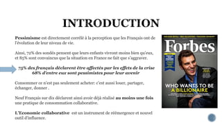 Pessimisme est directement corrélé à la perception que les Français ont de
l'évolution de leur niveau de vie.
Ainsi, 72% des sondés pensent que leurs enfants vivront moins bien qu’eux,
et 85% sont convaincus que la situation en France ne fait que s’aggraver.
75% des français déclarent être affectés par les effets de la crise
68% d'entre eux sont pessimistes pour leur avenir
Consommer ce n’est pas seulement acheter: c’est aussi louer, partager,
échanger, donner .
Neuf Français sur dix déclarent ainsi avoir déjà réalisé au moins une fois
une pratique de consommation collaborative.
L’Economie collaborative est un instrument de réémergence et nouvel
outil d’influence.
 