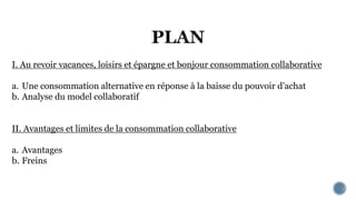 I. Au revoir vacances, loisirs et épargne et bonjour consommation collaborative
a. Une consommation alternative en réponse à la baisse du pouvoir d’achat
b. Analyse du model collaboratif
II. Avantages et limites de la consommation collaborative
a. Avantages
b. Freins
 