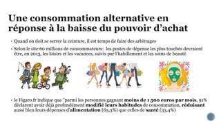  Quand on doit se serrer la ceinture, il est temps de faire des arbitrages
 Selon le site 60 millions de consommateurs: les postes de dépense les plus touchés devraient
être, en 2013, les loisirs et les vacances, suivis par l’habillement et les soins de beauté
 le Figaro.fr indique que "parmi les personnes gagnant moins de 1 500 euros par mois, 91%
déclarent avoir déjà profondément modifié leurs habitudes de consommation, réduisant
aussi bien leurs dépenses d'alimentation (65,3%) que celles de santé (33,4%)
 
