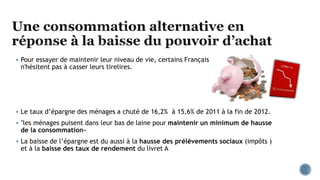  Pour essayer de maintenir leur niveau de vie, certains Français
n'hésitent pas à casser leurs tirelires.
 Le taux d’épargne des ménages a chuté de 16,2% à 15,6% de 2011 à la fin de 2012.
 "les ménages puisent dans leur bas de laine pour maintenir un minimum de hausse
de la consommation«
 La baisse de l’épargne est du aussi à la hausse des prélèvements sociaux (impôts )
et à la baisse des taux de rendement du livret A
 