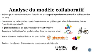  Près de 50 % des consommateurs français ont eu une pratique de consommation collaborative
en 2014.
 Consommation collaborative : Mode de consommation qui fait appel à la collaboration de chacun
(contributif, participatif)
 3 grandes familles de consommation collaborative:
- Payer pour l’utilisation d’un produit au lieu de payer pour son achat
- Redistribuer des produits dont on n’a plus l’utilité
- Partager ou échanger des services, du temps, des savoir-faire, etc
 