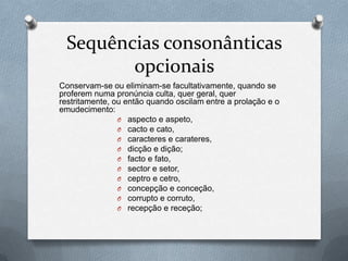 Sequências consonânticas
        opcionais
Conservam-se ou eliminam-se facultativamente, quando se
proferem numa pronúncia culta, quer geral, quer
restritamente, ou então quando oscilam entre a prolação e o
emudecimento:
                O aspecto e aspeto,
                O cacto e cato,
                O caracteres e carateres,
                O dicção e dição;
                O facto e fato,
                O sector e setor,
                O ceptro e cetro,
                O concepção e conceção,
                O corrupto e corruto,
                O recepção e receção;
 