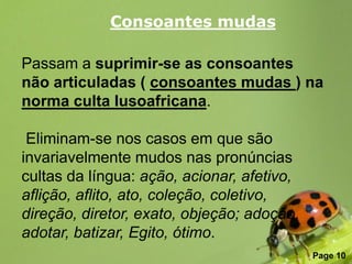 Consoantes mudas

Passam a suprimir-se as consoantes
não articuladas ( consoantes mudas ) na
norma culta lusoafricana.

 Eliminam-se nos casos em que são
invariavelmente mudos nas pronúncias
cultas da língua: ação, acionar, afetivo,
aflição, aflito, ato, coleção, coletivo,
direção, diretor, exato, objeção; adoção,
adotar, batizar, Egito, ótimo.
                Free Powerpoint Templates
                                            Page 10
 