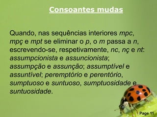 Consoantes mudas


Quando, nas sequências interiores mpc,
mpç e mpt se eliminar o p, o m passa a n,
escrevendo-se, respetivamente, nc, nç e nt:
assumpcionista e assuncionista;
assumpção e assunção; assumptível e
assuntível; peremptório e perentório,
sumptuoso e suntuoso, sumptuosidade e
suntuosidade.

               Free Powerpoint Templates
                                           Page 11
 