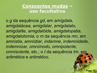 Consoantes mudas –
          uso facultativo

o g da sequência gd, em amígdala,
amigdalácea, amigdalar, amigdalato,
amigdalite, amigdalóide, amigdalopatia,
amigdalotomia; o m da sequência mn, em
amnistia, amnistiar, indemne, indemnidade,
indemnizar, omnímodo, omnipotente,
omnisciente, etc.; o t da sequência tm, em
aritmética e aritmético.

               Free Powerpoint Templates
                                           Page 13
 