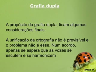 Grafia dupla



A propósito da grafia dupla, ficam algumas
considerações finais.

A unificação da ortografia não é previsível e
o problema não é esse. Num acordo,
apenas se espera que as vozes se
escutem e se harmonizem

                Free Powerpoint Templates
                                            Page 14
 