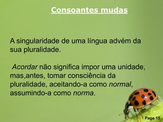 Consoantes mudas



A singularidade de uma língua advém da
sua pluralidade.

Acordar não significa impor uma unidade,
mas,antes, tomar consciência da
pluralidade, aceitando-a como normal,
assumindo-a como norma.

               Free Powerpoint Templates
                                           Page 15
 