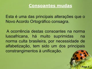 Consoantes mudas

Esta é uma das principais alterações que o
Novo Acordo Ortográfico consagra.

 A ocorrência destas consoantes na norma
lusoafricana, há muito suprimidas       na
norma culta brasileira, por necessidade de
alfabetização, tem sido um dos principais
constrangimentos à unificação.


               Free Powerpoint Templates
                                           Page 3
 