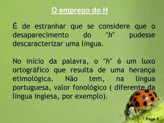 O emprego do H

É de estranhar que se considere que o
desaparecimento      do     “h” pudesse
descaracterizar uma língua.

No início da palavra, o “h” é um luxo
ortográfico que resulta de uma herança
etimológica.     Não   tem,    na    língua
portuguesa, valor fonológico ( diferente da
língua inglesa, por exemplo).

              Free Powerpoint Templates
                                          Page 5
 