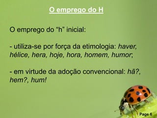 O emprego do H

O emprego do “h” inicial:

- utiliza-se por força da etimologia: haver,
hélice, hera, hoje, hora, homem, humor;

- em virtude da adoção convencional: hã?,
hem?, hum!



                 Free Powerpoint Templates
                                               Page 6
 
