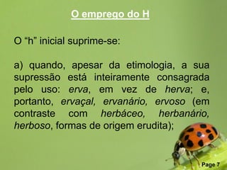 O emprego do H

O “h” inicial suprime-se:

a) quando, apesar da etimologia, a sua
supressão está inteiramente consagrada
pelo uso: erva, em vez de herva; e,
portanto, ervaçal, ervanário, ervoso (em
contraste com herbáceo, herbanário,
herboso, formas de origem erudita);


                Free Powerpoint Templates
                                            Page 7
 
