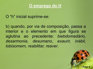 O emprego do H

O “h” inicial suprime-se:

b) quando, por via de composição, passa a
interior e o elemento em que figura se
aglutina ao precedente: biebdomadário,
desarmonia, desumano, exaurir, inábil,
lobisomem, reabilitar, reaver.



                Free Powerpoint Templates
                                            Page 8
 