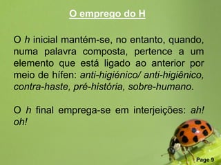 O emprego do H

O h inicial mantém-se, no entanto, quando,
numa palavra composta, pertence a um
elemento que está ligado ao anterior por
meio de hífen: anti-higiénico/ anti-higiênico,
contra-haste, pré-história, sobre-humano.

O h final emprega-se em interjeições: ah!
oh!


                Free Powerpoint Templates
                                            Page 9
 