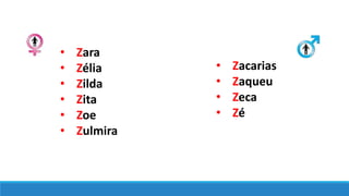 • Zara
• Zélia
• Zilda
• Zita
• Zoe
• Zulmira
• Zacarias
• Zaqueu
• Zeca
• Zé
 