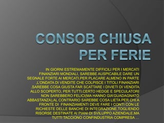 IN GIORNI ESTREMAMENTE DIFFICILI PER I MERCATI
FINANZIARI MONDIALI, SAREBBE AUSPICABILE DARE UN
SEGNALE FORTE AI MERCATI.PER PLACARE ALMENO IN PARTE
,L’ONDATA DI VENDITE CHE COLPISCE I TITOLI FINANZIARI
.SAREBBE COSA GIUSTA FAR SCATTARE I DIVIETI DI VENDITA
ALLO SCOPERTO, PER TUTTI.CERTO HEDGE E SPECULATORI
NON SAREBBERO FELICI(MA HANNO GIA’GUADAGNATO
ABBASTANZA),AL CONTRARIO SAREBBE COSA LIETA PER CHI A
FRONTE DI FINANZIAMENTI DEVE FARE I CONTI CON LE
RICHIESTE DELLE BANCHE DI INTEGRAZIONE,TOGLIENDO
RISORSE DESTINATE AI PIANI DI SVILUPPO AZIENDALE.MA
TUTTI TACCIONO CONFINDUSTRIA COMPRESA …
 