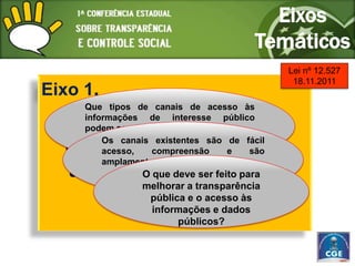 Eixos
                                        Temáticos
                                             Lei nº 12.527
                                              18.11.2011
Eixo 1.
     Que tipos de canais de acesso às
     informações de interesse público
       Promoção da
     podem ser criados?
         Os canais existentes são de fácil
  transparência pública e
         acesso,    compreensão   e   são
         amplamente divulgados?
   acesso àque deve ser feito para e
          O informação
          melhorar a transparência
      dados públicos;
           pública e o acesso às
                  informações e dados
                       públicos?
 
