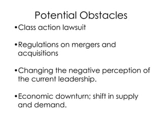 Potential Obstacles
•Class action lawsuit
•Regulations on mergers and
acquisitions
•Changing the negative perception of
the current leadership.
•Economic downturn; shift in supply
and demand.
 