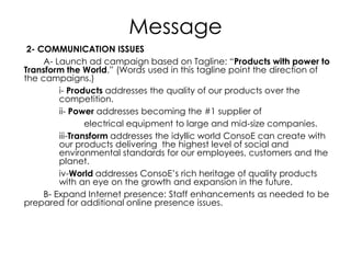 Message
2- COMMUNICATION ISSUES
A- Launch ad campaign based on Tagline: “Products with power to
Transform the World.” (Words used in this tagline point the direction of
the campaigns.)
i- Products addresses the quality of our products over the
competition.
ii- Power addresses becoming the #1 supplier of
electrical equipment to large and mid-size companies.
iii-Transform addresses the idyllic world ConsoE can create with
our products delivering the highest level of social and
environmental standards for our employees, customers and the
planet.
iv-World addresses ConsoE’s rich heritage of quality products
with an eye on the growth and expansion in the future.
B- Expand Internet presence: Staff enhancements as needed to be
prepared for additional online presence issues.
 