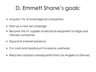 D. Emmett Shane’s goals:
➢ Acquire 7 to 10 small regional competitors
➢ Start up a new ad campaign
➢ Become the #1 supplier of electrical equipment to large and
mid-size companies
➢ Expand its Internet presence
➢ Cut costs and headcount to reduce overhead
➢ Relocate company headquarters from Los Angeles to Denver)
 