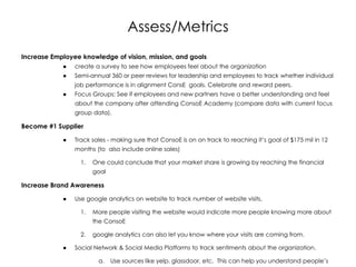 Assess/Metrics
Increase Employee knowledge of vision, mission, and goals
● create a survey to see how employees feel about the organization
● Semi-annual 360 or peer reviews for leadership and employees to track whether individual
job performance is in alignment ConsE goals. Celebrate and reward peers.
● Focus Groups: See if employees and new partners have a better understanding and feel
about the company after attending ConsoE Academy (compare data with current focus
group data).
Become #1 Supplier
● Track sales - making sure that ConsoE is on on track to reaching it’s goal of $175 mil in 12
months (to also include online sales)
1. One could conclude that your market share is growing by reaching the financial
goal
Increase Brand Awareness
● Use google analytics on website to track number of website visits,
1. More people visiting the website would indicate more people knowing more about
the ConsoE
2. google analytics can also let you know where your visits are coming from.
● Social Network & Social Media Platforms to track sentiments about the organization.
a. Use sources like yelp, glassdoor, etc. This can help you understand people’s
 