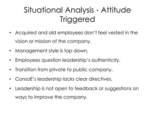 Situational Analysis - Attitude
Triggered
• Acquired and old employees don’t feel vested in the
vision or mission of the company.
• Management style is top down.
• Employees question leadership’s authenticity.
• Transition from private to public company.
• ConsoE’s leadership lacks clear directives.
• Leadership is not open to feedback or suggestions on
ways to improve the company.
 