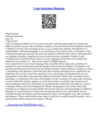Code Switching Diglossia
Diego Ramirez
Professor Rothacker
Eng. 101
7 March 2016
Code–switching and Diglossia Can everyone use code–switching and/or diglossia? People from
different countries can use code–switching or diglossia. They can alternate from English to Spanish,
or Spanish to French. You can change to any language during your sentence, but hopefully it is
understandable. Alternating languages in a conversation can be used by many, or foreigners. Code–
switching and diglossia can come into your conversation in different styles such as, alternating from
one language to another, changing your tone towards someone, or gestures. Variety of code–
switching can be switched between and two or more languages around the world, English and
Spanish is most common in ... Show more content on Helpwriting.net ...
Even a person knows two or more languages they can dislike others using code–switching. For
example let's use Americans pronouncing Spanish words towards the Hispanic. The Hispanic will
feel disrespected because the Americans are yelling out burrito, frijoles rancheros, huebos, you name
it. Depending on the situation I can be bad, but code–switching and diglossia are wonderful to use.
Determine who you like or don't like, determine if you want people to understand what you are
talking about. Aaron Block announced that diglossia can be bad, "While code–switching can be a
good thing, it is important to be aware of the dangers of code–switching. For some, code–switching
is a tool to hide their identity, religion, or social class in order to assimilate. One should not use
code–switching to deny his or her identity as an important part of being an individual in a system is
to maintain identity and cultural background" (Block). Going against your culture while code–
switching or use diglossia is not true, people who do show they have more knowledge of a different
language. It is up to that person if they want to keep their culture or not. Aaron Block says he
considers himself still religious and still maintain his culture even though he uses code–switching
and diglossia, "There would often be times when I would have to explain myself to people. I have a
strong cultural identity and am still religious" (Block).
... Get more on HelpWriting.net ...
 
