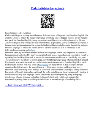 Code Switching Importance
Importance of code–switching
Code–switching can be very useful between different forms of linguistic and Standard English. For
example school is one of the places where code–switching tend to happen because not all students
can speak the Standard English, many students speak different types of English such as African
American English and Spanglish while other students might speak Arabic and French and hence, it
is very important to understand the reason behind the differences in linguistic form of the students.
Because language is one of the crucial parts of an individual's life as it is connected to an
individual's community and culture.
However, speaking a different kind of dialects and languages can be very important as our native
language is not understood by everyone in schools and hence, Individuals are expected to switch to
speaking Standard English which is one of the most understandable and acceptable by everyone.
The students have the ability to switch code, they tend to learn new code which is mostly Standard
English and as a result, the students can fit into the environment where Standard English is used.
Furthermore, Student with two forms of linguistics can benefit from it. For example, African
American English speakers the learned how to ... Show more content on Helpwriting.net ...
However, code–switching could be used in classroom interaction that's aiming to clarify and share
knowledge efficiently in the class. Although the code–switching can be advantageous by turning it
into a useful activity in a language class it can also be disadvantageous by being a language
interference where a bilingual individual feels comfortable and switch code in everyday
conversation putting those non–bilingual individuals at a disadvantage of not being able to
... Get more on HelpWriting.net ...
 