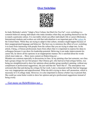 Over Switching
In Andy Molinsky's article "Adapt a New Culture, but Don't Go Too Far", over–switching is a
common behavior among individuals who make mistakes when they are pushing themselves too far
to match a particular culture. It is inevitable which can affect individual's life or career (Molinsky).
International students and workers are told that individualism is an important part of the culture in
the United States. While they are trying to adapt to that culture, mistakes might happen because of
their unappropriated language and behavior. The best way to minimize the effect of over–switching
is to learn from interacting with people from the culture that you are trying to adapt into. In the
article, Cheng, a Chinese professional, hears from others that it is important to express his ideas to
colleagues because it can show his leadership potential. Believing it can make improvements his
career life, he shows all his opinions in an inappropriate manner. He is satisfied about his words
which must make an ... Show more content on Helpwriting.net ...
Mistakes are common especially in discussions in class. In my painting class last semester, our class
had a group critique for our first project. One Chinese girl, who had never had critique before, was
being too straightforward to show her opinions about another group member's painting. without any
compliment or professional suggestions, she just said that she "don't like it". The atmosphere was
awkward after that and during the critique for her work. Later a classmate told her that her language
was very inappropriate and unprofessional. What she did is trying to show self–promotion, which is
necessary in U.S college study. However, it is also important to choose a better way to present that.
She could use some better words to show her opinion and give professional suggestions instead of
being overly
... Get more on HelpWriting.net ...
 